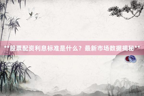 **股票配资利息标准是什么？最新市场数据揭秘**