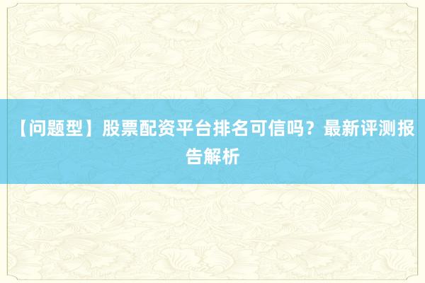 【问题型】股票配资平台排名可信吗？最新评测报告解析