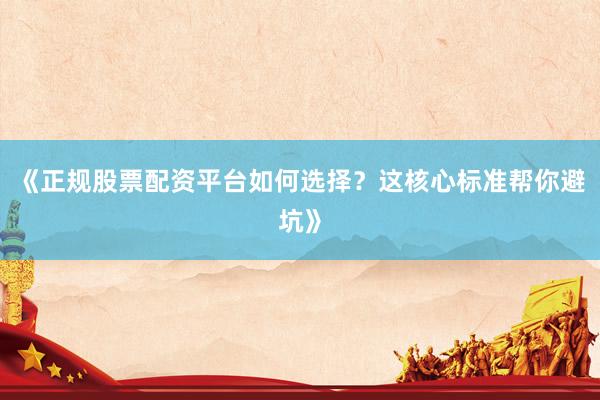 《正规股票配资平台如何选择？这核心标准帮你避坑》