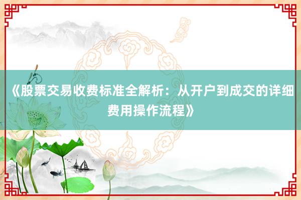 《股票交易收费标准全解析：从开户到成交的详细费用操作流程》