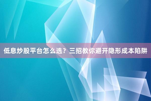 低息炒股平台怎么选？三招教你避开隐形成本陷阱