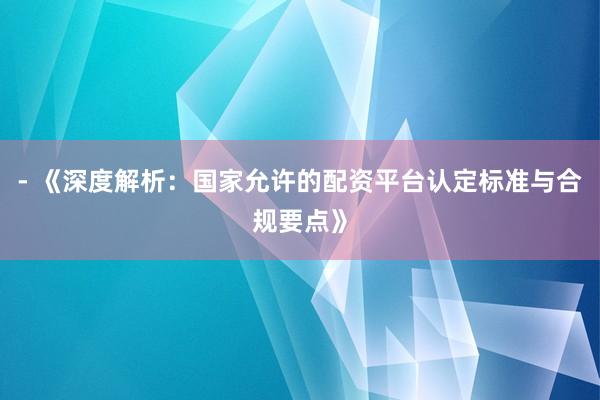 - 《深度解析：国家允许的配资平台认定标准与合规要点》