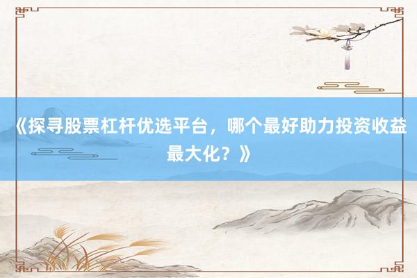 《探寻股票杠杆优选平台，哪个最好助力投资收益最大化？》