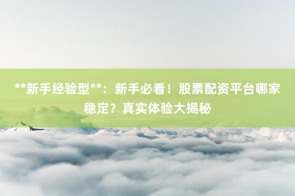 **新手经验型**：新手必看！股票配资平台哪家稳定？真实体验大揭秘