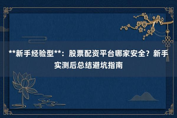 **新手经验型**：股票配资平台哪家安全？新手实测后总结避坑指南