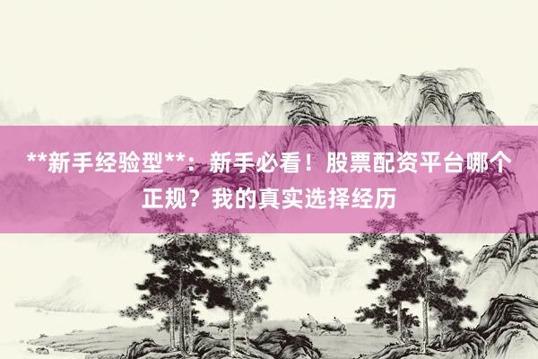 **新手经验型**：新手必看！股票配资平台哪个正规？我的真实选择经历