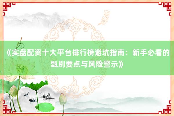 《实盘配资十大平台排行榜避坑指南：新手必看的甄别要点与风险警示》
