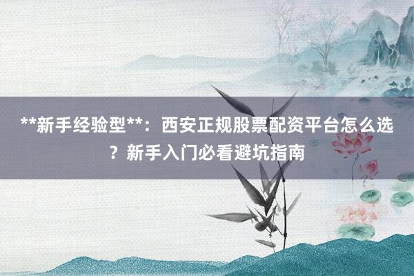 **新手经验型**：西安正规股票配资平台怎么选？新手入门必看避坑指南