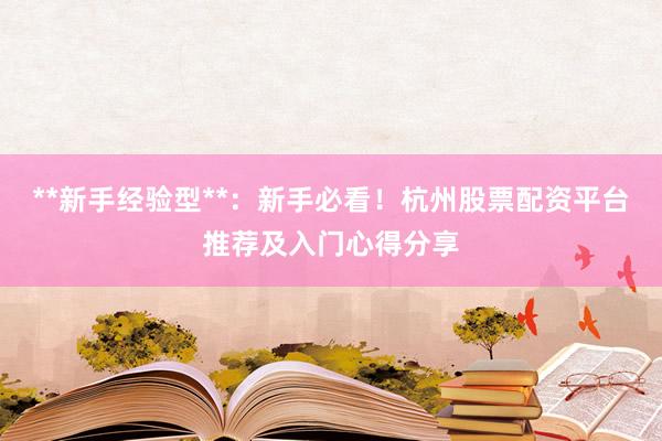 **新手经验型**：新手必看！杭州股票配资平台推荐及入门心得分享