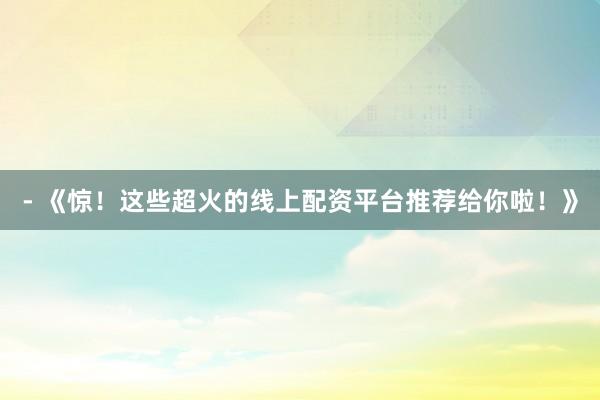 - 《惊！这些超火的线上配资平台推荐给你啦！》