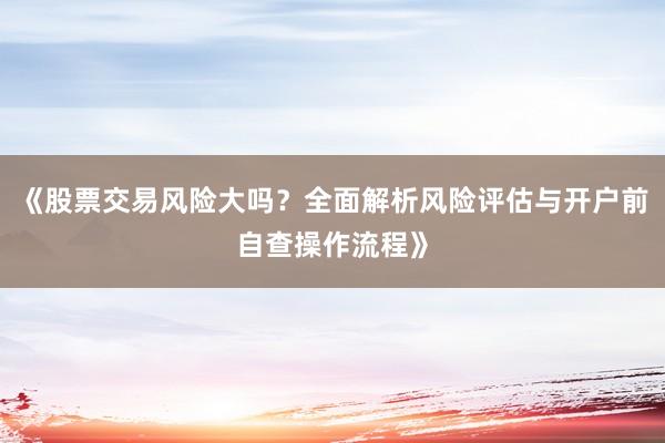 《股票交易风险大吗？全面解析风险评估与开户前自查操作流程》