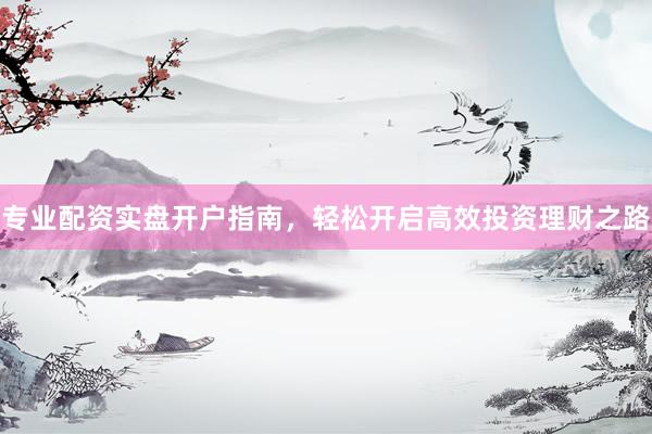 专业配资实盘开户指南，轻松开启高效投资理财之路