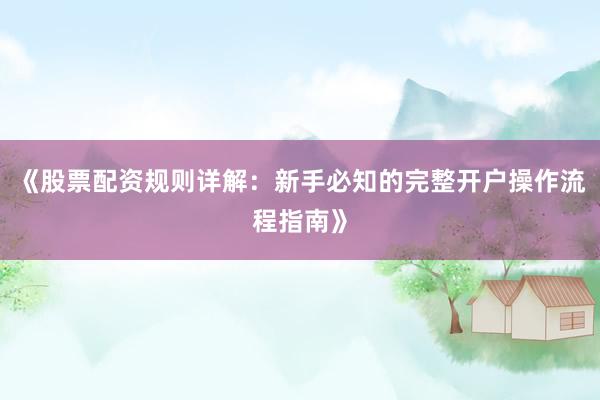 《股票配资规则详解：新手必知的完整开户操作流程指南》