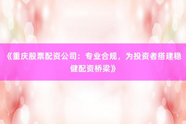 《重庆股票配资公司：专业合规，为投资者搭建稳健配资桥梁》