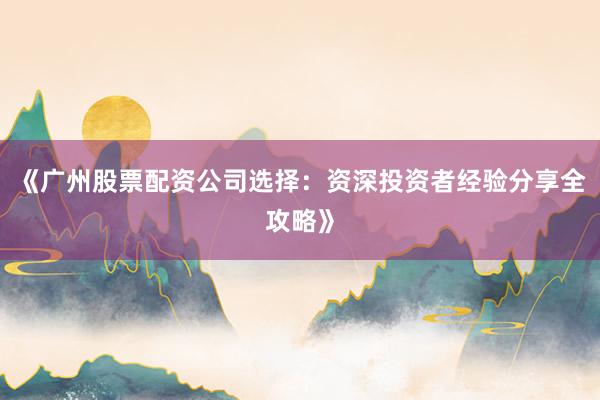 《广州股票配资公司选择：资深投资者经验分享全攻略》
