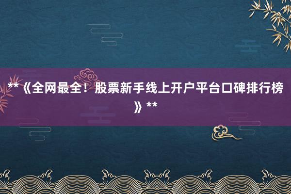 **《全网最全！股票新手线上开户平台口碑排行榜》**