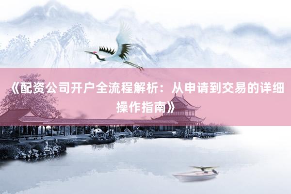 《配资公司开户全流程解析：从申请到交易的详细操作指南》