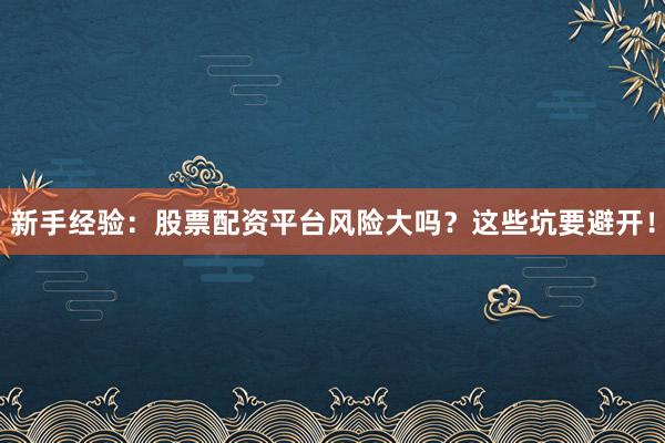 新手经验：股票配资平台风险大吗？这些坑要避开！
