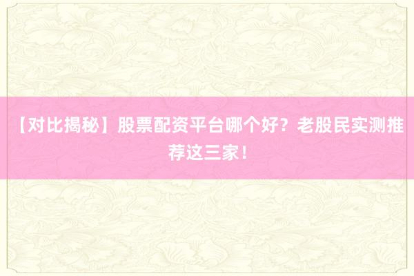 【对比揭秘】股票配资平台哪个好？老股民实测推荐这三家！