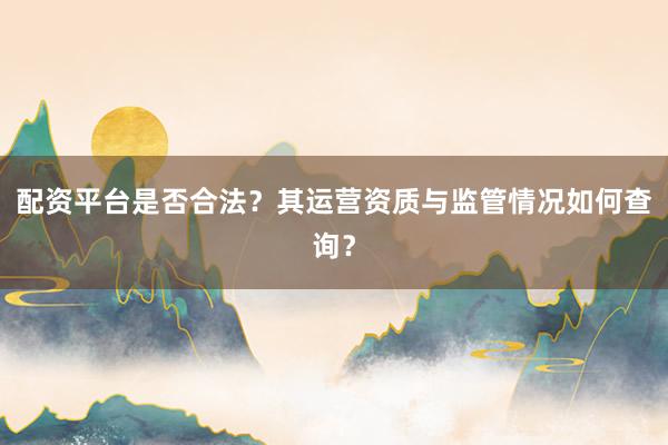 配资平台是否合法？其运营资质与监管情况如何查询？