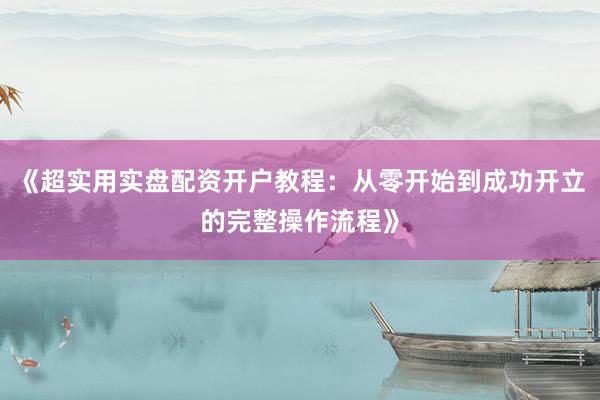 《超实用实盘配资开户教程：从零开始到成功开立的完整操作流程》