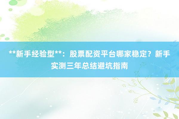 **新手经验型**：股票配资平台哪家稳定？新手实测三年总结避坑指南