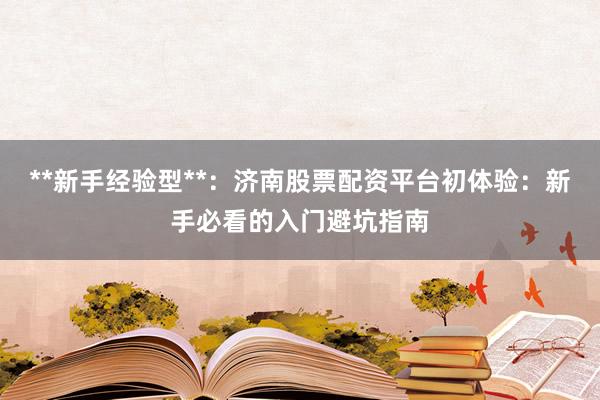 **新手经验型**：济南股票配资平台初体验：新手必看的入门避坑指南