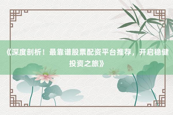 《深度剖析！最靠谱股票配资平台推荐，开启稳健投资之旅》