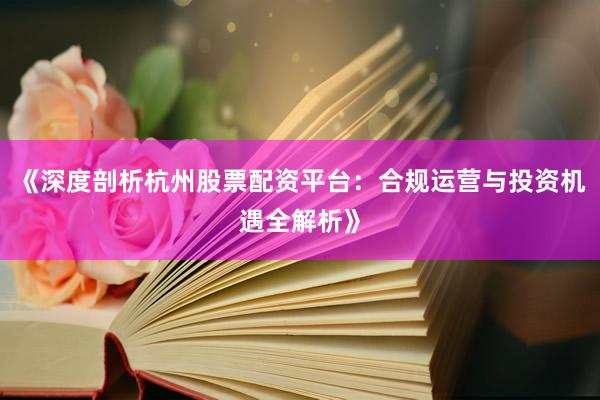 《深度剖析杭州股票配资平台：合规运营与投资机遇全解析》