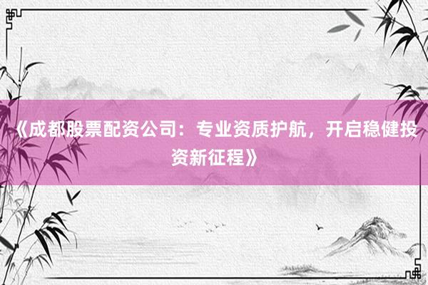 《成都股票配资公司：专业资质护航，开启稳健投资新征程》