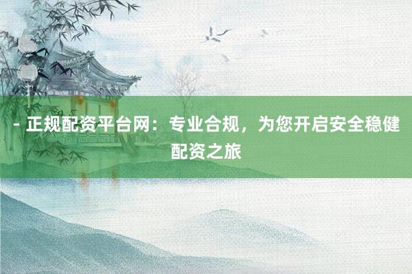 - 正规配资平台网：专业合规，为您开启安全稳健配资之旅