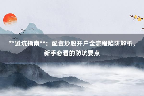 **避坑指南**：配资炒股开户全流程陷阱解析，新手必看的防坑要点