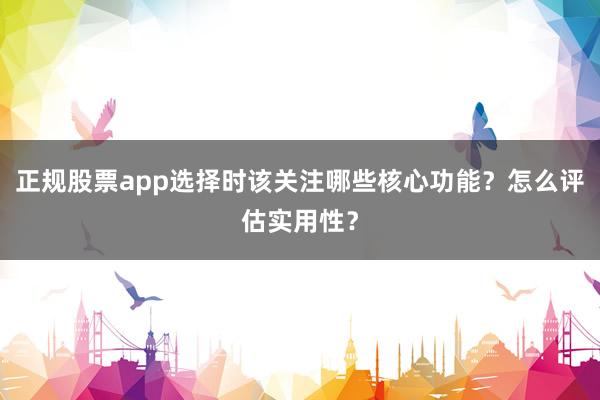 正规股票app选择时该关注哪些核心功能？怎么评估实用性？