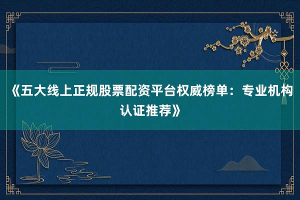 《五大线上正规股票配资平台权威榜单：专业机构认证推荐》