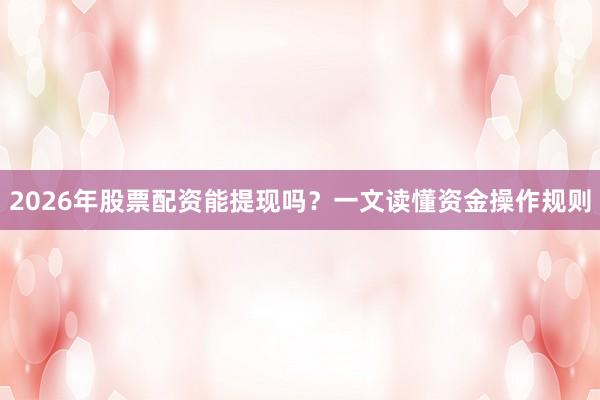 2026年股票配资能提现吗？一文读懂资金操作规则