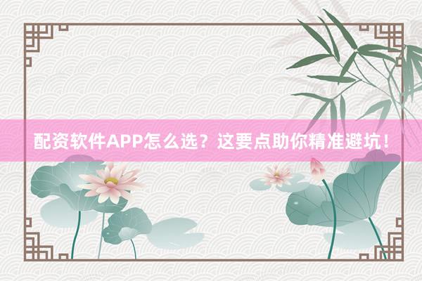 配资软件APP怎么选？这要点助你精准避坑！