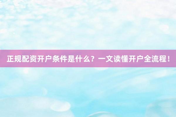 正规配资开户条件是什么？一文读懂开户全流程！