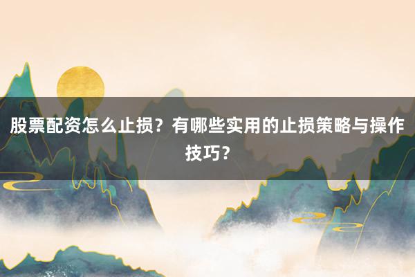 股票配资怎么止损？有哪些实用的止损策略与操作技巧？