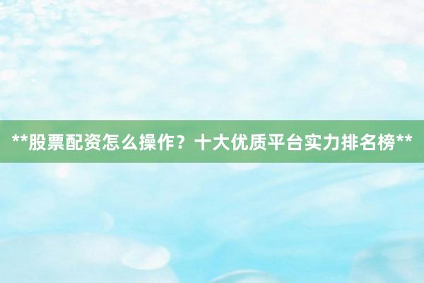 **股票配资怎么操作？十大优质平台实力排名榜**