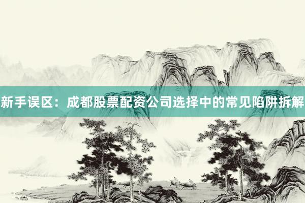 新手误区：成都股票配资公司选择中的常见陷阱拆解