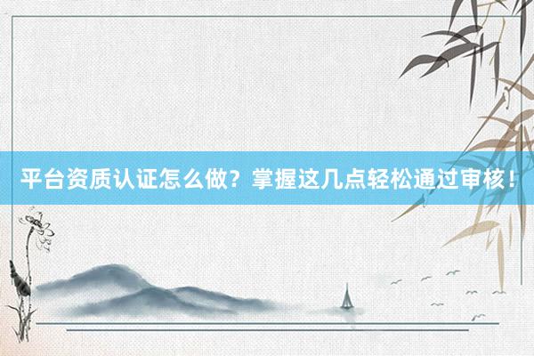 平台资质认证怎么做？掌握这几点轻松通过审核！