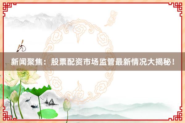 新闻聚焦：股票配资市场监管最新情况大揭秘！