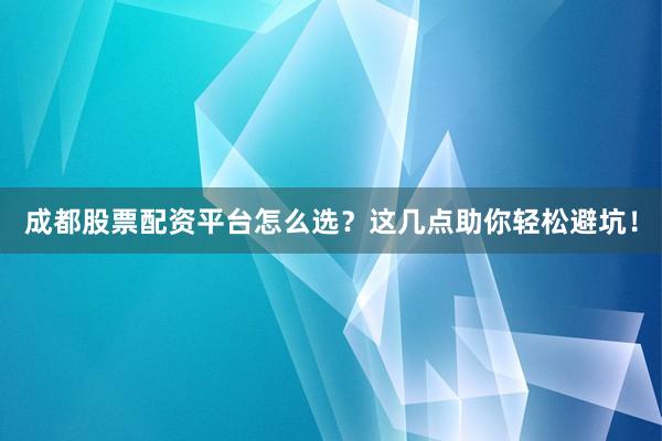 成都股票配资平台怎么选？这几点助你轻松避坑！