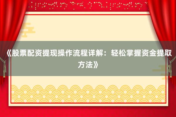 《股票配资提现操作流程详解：轻松掌握资金提取方法》