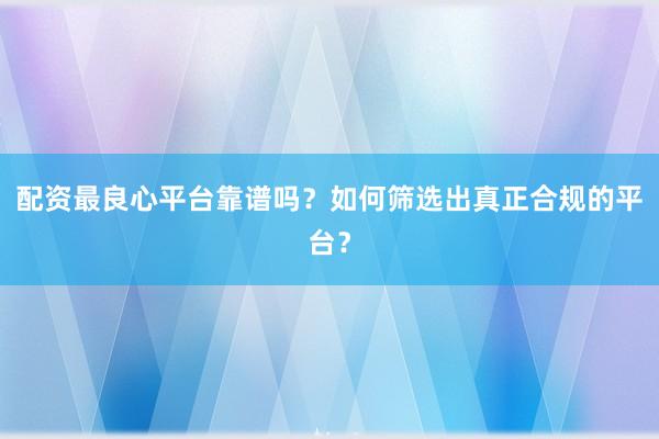 配资最良心平台靠谱吗？如何筛选出真正合规的平台？