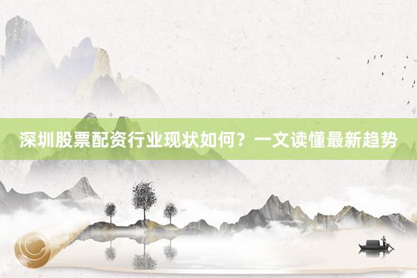 深圳股票配资行业现状如何？一文读懂最新趋势