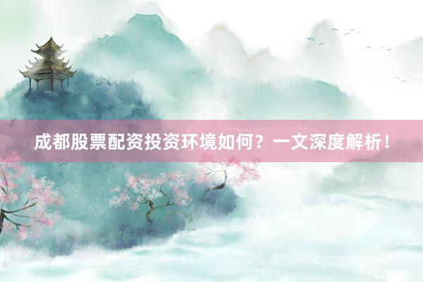 成都股票配资投资环境如何？一文深度解析！
