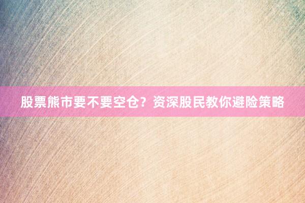 股票熊市要不要空仓？资深股民教你避险策略