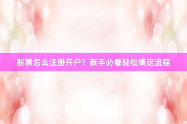股票怎么注册开户?新手必看轻松搞定流程