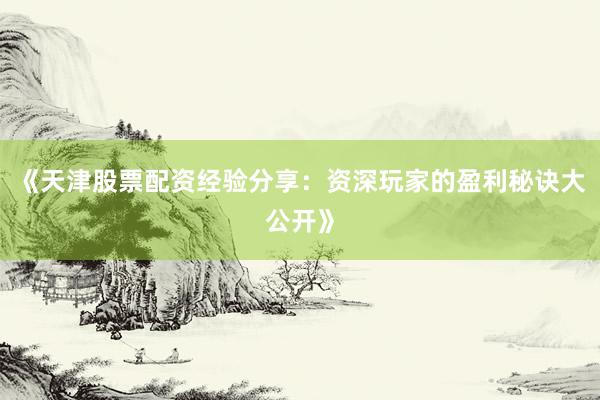 《天津股票配资经验分享：资深玩家的盈利秘诀大公开》